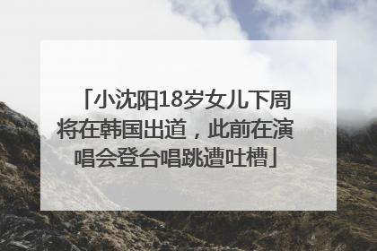 小沈阳18岁女儿下周将在韩国出道，此前在演唱会登台唱跳遭吐槽