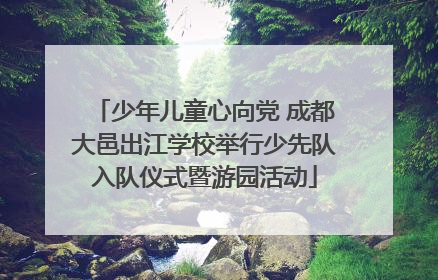 少年儿童心向党 成都大邑出江学校举行少先队入队仪式暨游园活动