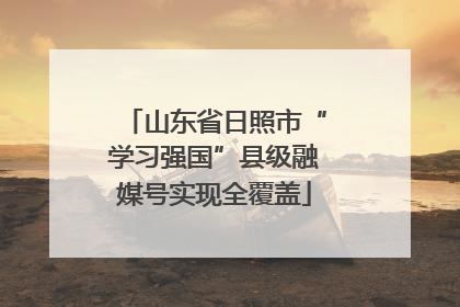山东省日照市“学习强国”县级融媒号实现全覆盖