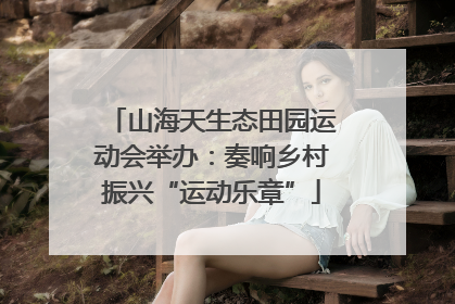 山海天生态田园运动会举办：奏响乡村振兴“运动乐章”