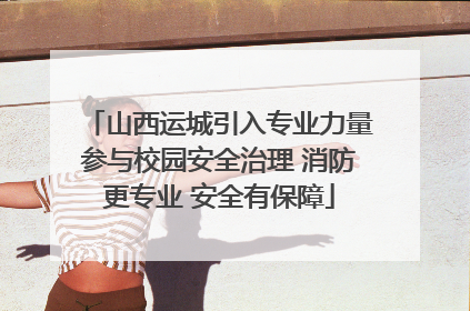 山西运城引入专业力量参与校园安全治理 消防更专业 安全有保障