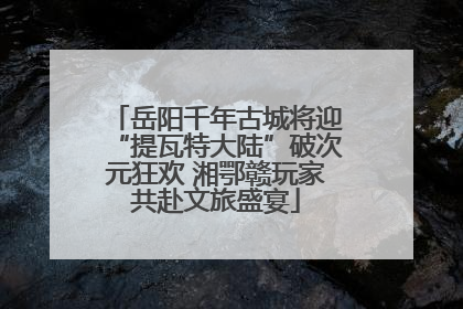 岳阳千年古城将迎“提瓦特大陆”破次元狂欢 湘鄂赣玩家共赴文旅盛宴