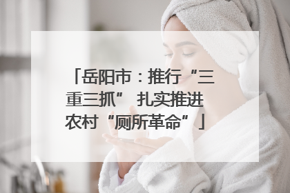 岳阳市：推行“三重三抓” 扎实推进农村“厕所革命”