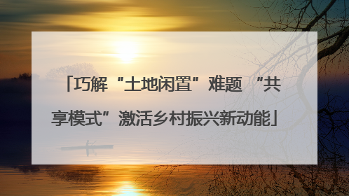 巧解“土地闲置”难题 “共享模式”激活乡村振兴新动能