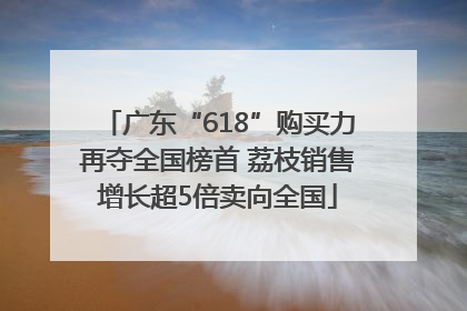 广东“618”购买力再夺全国榜首 荔枝销售增长超5倍卖向全国