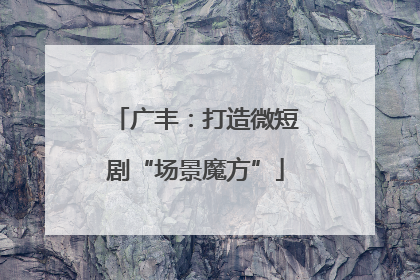 广丰：打造微短剧“场景魔方”