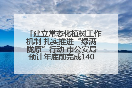 建立常态化植树工作机制 扎实推进“绿满陇原”行动 市公安局预计年底前完成1402亩绿化任务
