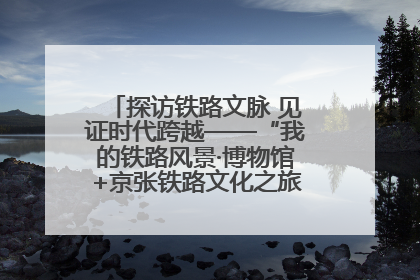 探访铁路文脉 见证时代跨越——“我的铁路风景·博物馆+京张铁路文化之旅”活动在京启动
