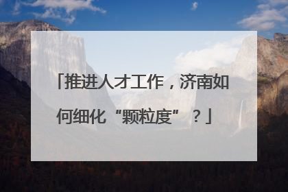 推进人才工作，济南如何细化“颗粒度”？