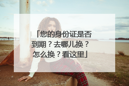 您的身份证是否到期？去哪儿换？怎么换？看这里