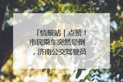 情报站｜点赞！市民乘车突然晕倒，济南公交驾驶员和乘客热心相助