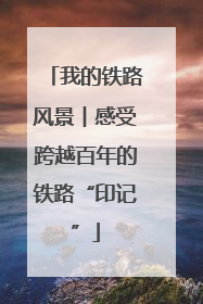 我的铁路风景︱感受跨越百年的铁路“印记”