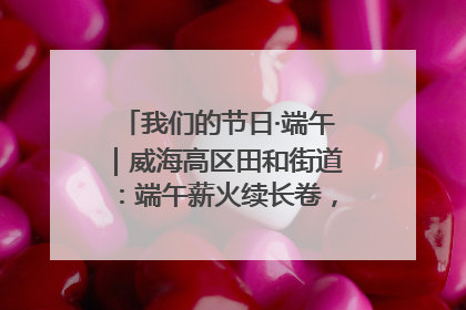 我们的节日·端午｜威海高区田和街道：端午薪火续长卷，邻里馨香聚暖流
