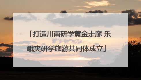 打造川南研学黄金走廊 乐峨夹研学旅游共同体成立