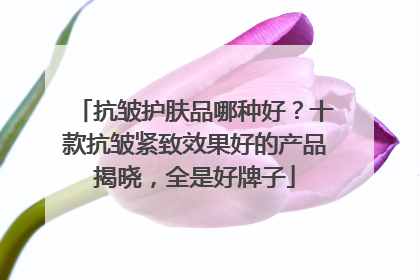 抗皱护肤品哪种好？十款抗皱紧致效果好的产品揭晓，全是好牌子