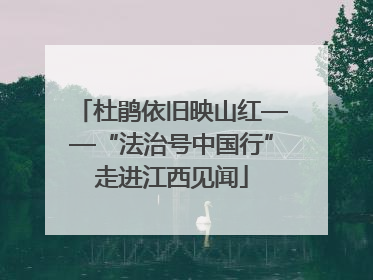 杜鹃依旧映山红——“法治号中国行”走进江西见闻
