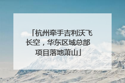 杭州牵手吉利沃飞长空，华东区域总部项目落地萧山