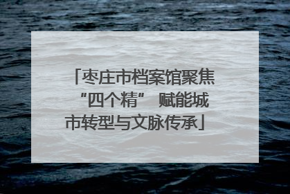 枣庄市档案馆聚焦“四个精” 赋能城市转型与文脉传承