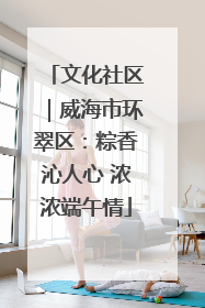 文化社区｜威海市环翠区：粽香沁人心 浓浓端午情