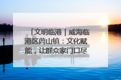 文明临港｜威海临港区蔄山镇：文化赋能，让群众家门口尽享幸福生活