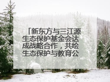 新东方与三江源生态保护基金会达成战略合作，共绘生态保护与教育公益新蓝图