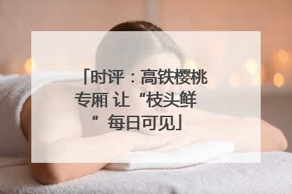 时评：高铁樱桃专厢 让“枝头鲜”每日可见