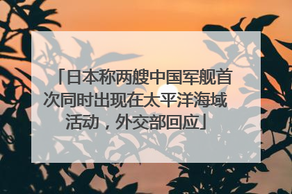 日本称两艘中国军舰首次同时出现在太平洋海域活动，外交部回应