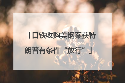 日铁收购美钢案获特朗普有条件“放行”