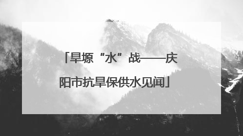 旱塬“水”战——庆阳市抗旱保供水见闻