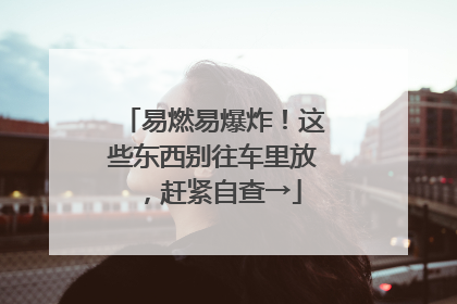 易燃易爆炸！这些东西别往车里放，赶紧自查→