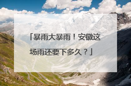 暴雨大暴雨！安徽这场雨还要下多久？