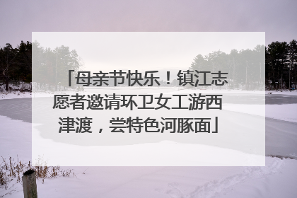 母亲节快乐！镇江志愿者邀请环卫女工游西津渡，尝特色河豚面