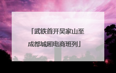 武铁首开吴家山至成都城厢电商班列
