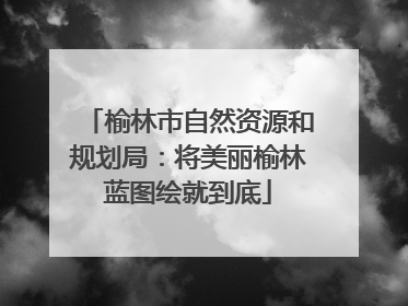 榆林市自然资源和规划局：将美丽榆林蓝图绘就到底