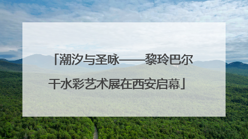 潮汐与圣咏——黎玲巴尔干水彩艺术展在西安启幕