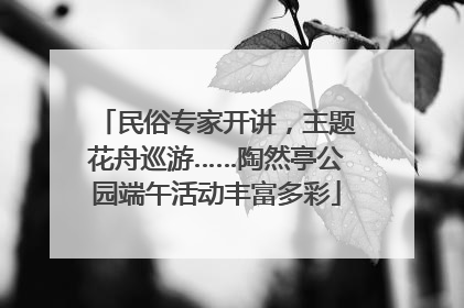 民俗专家开讲，主题花舟巡游……陶然亭公园端午活动丰富多彩