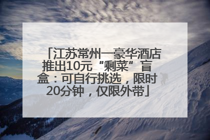 江苏常州一豪华酒店推出10元“剩菜”盲盒：可自行挑选，限时20分钟，仅限外带