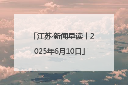 江苏·新闻早读丨2025年6月10日
