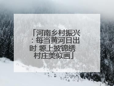 河南乡村振兴：每当黄河日出时 塬上披锦绣 村庄美似画