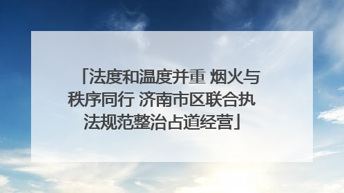 法度和温度并重 烟火与秩序同行 济南市区联合执法规范整治占道经营