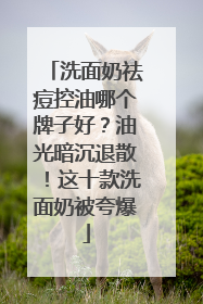洗面奶祛痘控油哪个牌子好？油光暗沉退散！这十款洗面奶被夸爆
