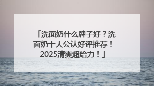 洗面奶什么牌子好？洗面奶十大公认好评推荐！2025清爽超给力！