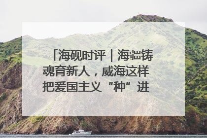 海砚时评｜海疆铸魂育新人，威海这样把爱国主义“种”进年轻人心里