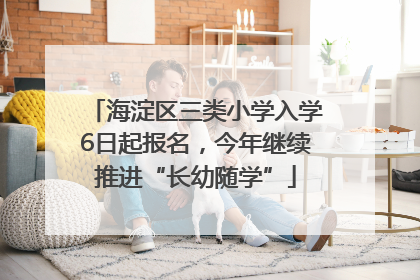 海淀区三类小学入学6日起报名，今年继续推进“长幼随学”