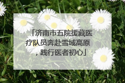 济南市五院援藏医疗队员奔赴雪域高原，践行医者初心