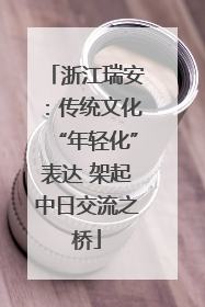 浙江瑞安：传统文化“年轻化”表达 架起中日交流之桥
