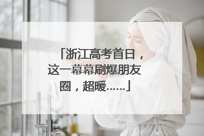 浙江高考首日，这一幕幕刷爆朋友圈，超暖……