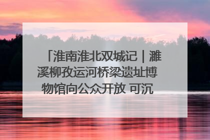 淮南淮北双城记｜濉溪柳孜运河桥梁遗址博物馆向公众开放 可沉浸式触摸历史