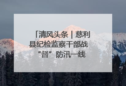 清风头条｜慈利县纪检监察干部战“督”防汛一线 守护群众利益
