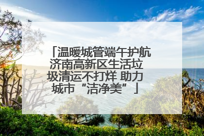 温暖城管端午护航 济南高新区生活垃圾清运不打烊 助力城市“洁净美”